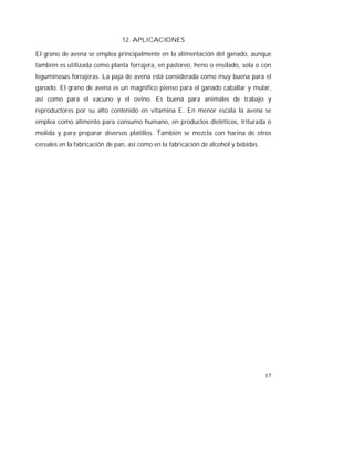 17
12. APLICACIONES
El grano de avena se emplea principalmente en la alimentación del ganado, aunque
también es utilizada como planta forrajera, en pastoreo, heno o ensilado, sola o con
leguminosas forrajeras. La paja de avena está considerada como muy buena para el
ganado. El grano de avena es un magnífico pienso para el ganado caballar y mular,
así como para el vacuno y el ovino. Es buena para animales de trabajo y
reproductores por su alto contenido en vitamina E. En menor escala la avena se
emplea como alimento para consumo humano, en productos dietéticos, triturada o
molida y para preparar diversos platillos. También se mezcla con harina de otros
cereales en la fabricación de pan, así como en la fabricación de alcohol y bebidas.
 