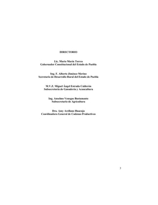 3
DIRECTORIO
Lic. Mario Marín Torres
Gobernador Constitucional del Estado de Puebla
Ing. F. Alberto Jiménez Merino
Secretario de Desarrollo Rural del Estado de Puebla
M.V.Z. Miguel Ángel Estrada Calderón
Subsecretario de Ganadería y Acuacultura
Ing. Anselmo Venegas Bustamante
Subsecretario de Agricultura
Dra. Amy Arellano Huacuja
Coordinadora General de Cadenas Productivas
 