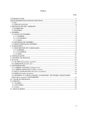 4
ÍNDICE
PAG
1.INTRODUCCIÓN....................................................................................................................5
2.REQUERIMIENTOS EDAFOCLIMÁTICOS..........................................................................6
2.1 pH......................................................................................................................................6
2.2 TIPO DE SUELOS ............................................................................................................6
3. PREPARACIÓN DEL TERRENO ..........................................................................................7
3.1 BARBECHO .....................................................................................................................7
3.2 RASTREO.........................................................................................................................7
4. SIEMBRA...............................................................................................................................7
4.1 FECHA DE SIEMBRA .....................................................................................................8
4.1.1 KARMA....................................................................................................................8
4.1.2 CEVAMEX...............................................................................................................8
4.1.3 SAIA..........................................................................................................................8
4.2 DENSIDAD DE SIEMBRA ..............................................................................................9
4.3 PROFUNDIDAD DE SIEMBRA.......................................................................................9
5. VARIEDADES .......................................................................................................................9
5.1 DESCRIPCIÓN DE VARIEDADES .................................................................................9
5.1.1 KARMA....................................................................................................................9
5.1.2 CEVAMEX.............................................................................................................10
5.1.3 SAIA........................................................................................................................10
6. FERTILIZACIÓN .................................................................................................................11
7. CONTROL DE MALEZA.....................................................................................................12
8. PLAGAS...............................................................................................................................12
8.1 ACARO (Tarsonemus apirifex)........................................................................................13
8.2 GORGOJOS (Tychius sp.) ...............................................................................................13
9. ENFERMEDADES ...............................................................................................................13
9.1 CARBÓN VESTIDO (Ustilago levis)..............................................................................13
9.2 CARBÓN DESNUDO (Ustilago avenae) ........................................................................14
9.3 ROYA ANARANJADA (Puccina coronifera).................................................................14
9.4 OIDIO (Erysiphe graminis)..............................................................................................14
9.5 SENSIBLE A LA ROYA NEGRA, FUSARIOSIS, PIE NEGRO, NEMÁTODOS
(Heterodera avenae) Y SEPTORIOSIS. ................................................................................15
10. VALOR NUTRICIONAL....................................................................................................15
11.COSECHA...........................................................................................................................16
11.1 KARMA........................................................................................................................16
11.2 CEVAMEX ...................................................................................................................16
11.3 SAIA .............................................................................................................................16
12. APLICACIONES ................................................................................................................17
 