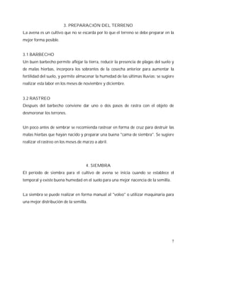 7
3. PREPARACIÓN DEL TERRENO
La avena es un cultivo que no se escarda por lo que el terreno se debe preparar en la
mejor forma posible.
3.1 BARBECHO
Un buen barbecho permite aflojar la tierra, reducir la presencia de plagas del suelo y
de malas hierbas, incorpora los sobrantes de la cosecha anterior para aumentar la
fertilidad del suelo, y permite almacenar la humedad de las últimas lluvias; se sugiere
realizar esta labor en los meses de noviembre y diciembre.
3.2 RASTREO
Después del barbecho conviene dar uno o dos pasos de rastra con el objeto de
desmoronar los terrones.
Un poco antes de sembrar se recomienda rastrear en forma de cruz para destruir las
malas hierbas que hayan nacido y preparar una buena "cama de siembra". Se sugiere
realizar el rastreo en los meses de marzo a abril.
4. SIEMBRA
El período de siembra para el cultivo de avena se inicia cuando se establece el
temporal y existe buena humedad en el suelo para una mejor nacencia de la semilla.
La siembra se puede realizar en forma manual al "voleo" o utilizar maquinaria para
una mejor distribución de la semilla.
 