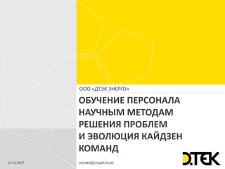 КОНФИДЕНЦИАЛЬНО
ООО «ДТЭК ЭНЕРГО»
ОБУЧЕНИЕ ПЕРСОНАЛА
НАУЧНЫМ МЕТОДАМ
РЕШЕНИЯ ПРОБЛЕМ
И ЭВОЛЮЦИЯ КАЙДЗЕН
КОМАНД
14.12.2017
 