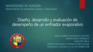 Diseño, desarrollo y evaluación de
desempeño de un enfriador evaporativo
JORGE ALBERTO VALENZUELA CAYCEDO
OPERACIONES UNITARIAS II
SEMESTRE 2018-2
INSTRUCTOR: MARCO ANTONIO NUÑEZ ESQUER
HERMOSILLO, SONORA A 13 DE SEPTIEMBRE 2018
UNIVERSIDAD DE SONORA
DEPARTAMENTO DE INGENIERÍA QUÍMICA Y METALURGIA
 