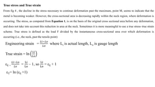 True stress and True strain
From fig 4 , the decline in the stress necessary to continue deformation past the maximum, point M, seems to indicate that the
metal is becoming weaker. However, the cross-sectional area is decreasing rapidly within the neck region, where deformation is
occurring. The stress, as computed from Equation 1, is on the basis of the original cross sectional area before any deformation,
and does not take into account this reduction in area at the neck. Sometimes it is more meaningful to use a true stress–true strain
scheme. True stress is defined as the load F divided by the instantaneous cross-sectional area over which deformation is
occurring (i.e., the neck, past the tensile point)
Engineering strain =
𝐿𝑖−𝐿𝑜
𝐿𝑜
where Li is actual length, Lo is gauge length
True strain = ln
𝐿𝑖
𝐿𝑜
E =
𝐿𝑖−𝐿𝑜
𝐿𝑜
=
Li
Lo
– 1, so
Li
Lo
= E + 1
T= ln (E +1)
 