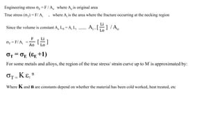 Engineering stress E = F / Ao where Ao is original area
True stress (T) = F/ Ai , where Ai is the area where the fracture occurring at the necking region
Since the volume is constant Ao L0 = Ai Li >>>>> Ai = [
Li
Lo
] / Ao
T = F/ Ai =
F
Ao
[
Li
Lo
]
T = E (E +1)
For some metals and alloys, the region of the true stress/ strain curve up to M’ is approximated by:
T = K T
n
Where K and n are constants depend on whether the material has been cold worked, heat treated, etc
 