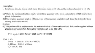 Examples:
1. For a bronze alloy, the stress at which plastic deformation begins is 280 MPa, and the modulus of elasticity is 115 GPa.
(a) What is the maximum load that may be applied to a specimen with a cross-sectional area of 325 mm2 without
plastic deformation?
(b) If the original specimen length is 120 mm, what is the maximum length to which it may be stretched without
causing plastic deformation?
Solution:
(a)This portion of the problem calls for a determination of the maximum load that can be applied without
plastic deformation (Fy). Taking the yield strength to be 280 MPa
Fy = σy Ao = (280 N/mm2 )(325 mm2 ) = 91000 N
𝑏 ∆𝑙 =  Lo
= σ/E = 280x106 / 115x109 = 0.00243
Ly-120mm = 0.00243 x 120mm
Ly = 120.292 mm
 