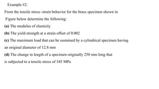 Example #2:
From the tensile stress–strain behavior for the brass specimen shown in
Figure below determine the following:
(a) The modulus of elasticity
(b) The yield strength at a strain offset of 0.002
(c) The maximum load that can be sustained by a cylindrical specimen having
an original diameter of 12.8 mm
(d) The change in length of a specimen originally 250 mm long that
is subjected to a tensile stress of 345 MPa
 