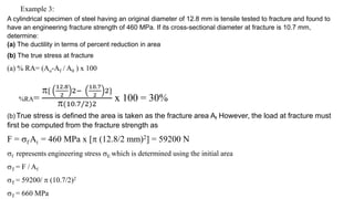 Example 3:
A cylindrical specimen of steel having an original diameter of 12.8 mm is tensile tested to fracture and found to
have an engineering fracture strength of 460 MPa. If its cross-sectional diameter at fracture is 10.7 mm,
determine:
(a) The ductility in terms of percent reduction in area
(b) The true stress at fracture
(a) % RA= (Ao-Af / A0 ) x 100
%RA=
{
12.8
2
2−
10.7
2
2}
(10.7/2)2
x 100 = 30%
(b) True stress is defined the area is taken as the fracture area Af However, the load at fracture must
first be computed from the fracture strength as
F = f Ai = 460 MPa x [ (12.8/2 mm)2] = 59200 N
f represents engineering stress E which is determined using the initial area
T = F / Af
T = 59200/  (10.7/2)2
T = 660 MPa
 