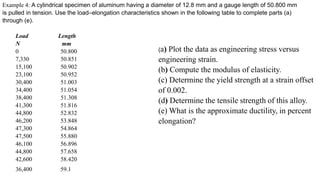 Example 4: A cylindrical specimen of aluminum having a diameter of 12.8 mm and a gauge length of 50.800 mm
is pulled in tension. Use the load–elongation characteristics shown in the following table to complete parts (a)
through (e).
Load Length
N mm
0 50.800
7,330 50.851
15,100 50.902
23,100 50.952
30,400 51.003
34,400 51.054
38,400 51.308
41,300 51.816
44,800 52.832
46,200 53.848
47,300 54.864
47,500 55.880
46,100 56.896
44,800 57.658
42,600 58.420
36,400 59.1
(a) Plot the data as engineering stress versus
engineering strain.
(b) Compute the modulus of elasticity.
(c) Determine the yield strength at a strain offset
of 0.002.
(d) Determine the tensile strength of this alloy.
(e) What is the approximate ductility, in percent
elongation?
 
