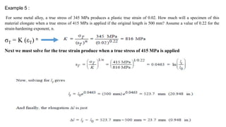 Example 5 :
For some metal alloy, a true stress of 345 MPa produces a plastic true strain of 0.02. How much will a specimen of this
material elongate when a true stress of 415 MPa is applied if the original length is 500 mm? Assume a value of 0.22 for the
strain-hardening exponent, n.
σT = K (εT) n
Next we must solve for the true strain produce when a true stress of 415 MPa is applied
 