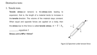 Destructive tests:
1. Tensile tests
Tensile stress (or tension) is the stress state leading to
expansion; that is, the length of a material tends to increase in
the tensile direction. The volume of the material stays constant.
When equal and opposite forces are applied on a body, then
the stress due to this force is called tensile stress.  = F / Ao
>>>>>>>>>> equation 1
Stress unit is MPa = N/mm2
Figure (1) Specimen under tension force
 