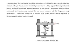 The tension test is used to determine several mechanical properties of materials which are very important
in materials design. The specimen is mounted by its end into the holding grips of the testing instrument
(fig 1). The tensile instrument is designed to elongate the specimen at a constant rate around (2.5 to 3
mm/second), and spontaneously measure the load using transducer and the elongations using
extensometer. A stress-strain curve will be initiated takes several minutes and the specimen is
permanently deformed and usually fractured.
Figure (3) Instrument of Tensile Test
 