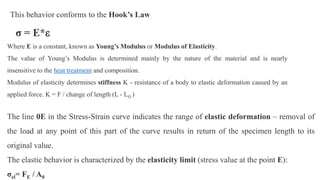 This behavior conforms to the Hook’s Law:
σ = E*
Where E is a constant, known as Young’s Modulus or Modulus of Elasticity.
The value of Young’s Modulus is determined mainly by the nature of the material and is nearly
insensitive to the heat treatment and composition.
Modulus of elasticity determines stiffness K - resistance of a body to elastic deformation caused by an
applied force. K = F / change of length (L - L )
The line 0E in the Stress-Strain curve indicates the range of elastic deformation – removal of
the load at any point of this part of the curve results in return of the specimen length to its
original value.
The elastic behavior is characterized by the elasticity limit (stress value at the point E):
σel= FE / A0
 