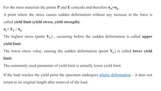 For the most materials the points P and E coincide and therefore σel=σp.
A point where the stress causes sudden deformation without any increase in the force is
called yield limit (yield stress, yield strength):
σy= FY / A0
The highest stress (point YU) , occurring before the sudden deformation is called upper
yield limit .
The lower stress value, causing the sudden deformation (point YL) is called lower yield
limit.
The commonly used parameter of yield limit is actually lower yield limit.
If the load reaches the yield point the specimen undergoes plastic deformation – it does not
return to its original length after removal of the load.
 
