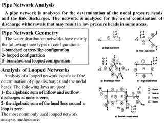 Pipe Network Analysis
A pipe network is analyzed for the determination of the nodal pressure heads
and the link discharges. The network is analyzed for the worst combination of
discharge withdrawals that may result in low pressure heads in some areas.
Pipe Network Geometry
The water distribution networks have mainly
the following three types of configurations:
Analysis of Looped Networks
Analysis of a looped network consists of the
determination of pipe discharges and the nodal
heads. The following laws are used:
The most commonly used looped network
analysis methods are:
 