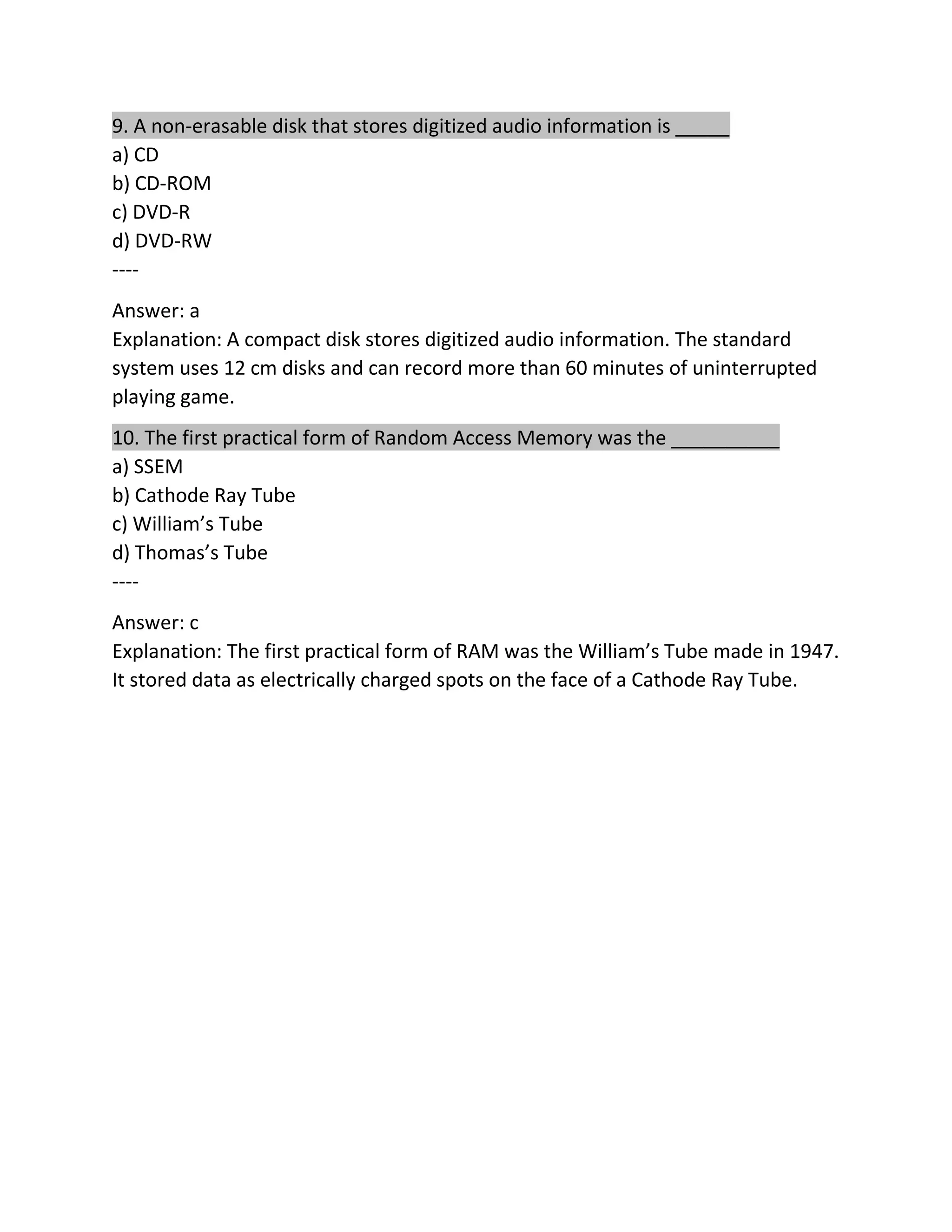 9. A non-erasable disk that stores digitized audio information is _____
a) CD
b) CD-ROM
c) DVD-R
d) DVD-RW
----
Answer: a
Explanation: A compact disk stores digitized audio information. The standard
system uses 12 cm disks and can record more than 60 minutes of uninterrupted
playing game.
10. The first practical form of Random Access Memory was the __________
a) SSEM
b) Cathode Ray Tube
c) William’s Tube
d) Thomas’s Tube
----
Answer: c
Explanation: The first practical form of RAM was the William’s Tube made in 1947.
It stored data as electrically charged spots on the face of a Cathode Ray Tube.
 