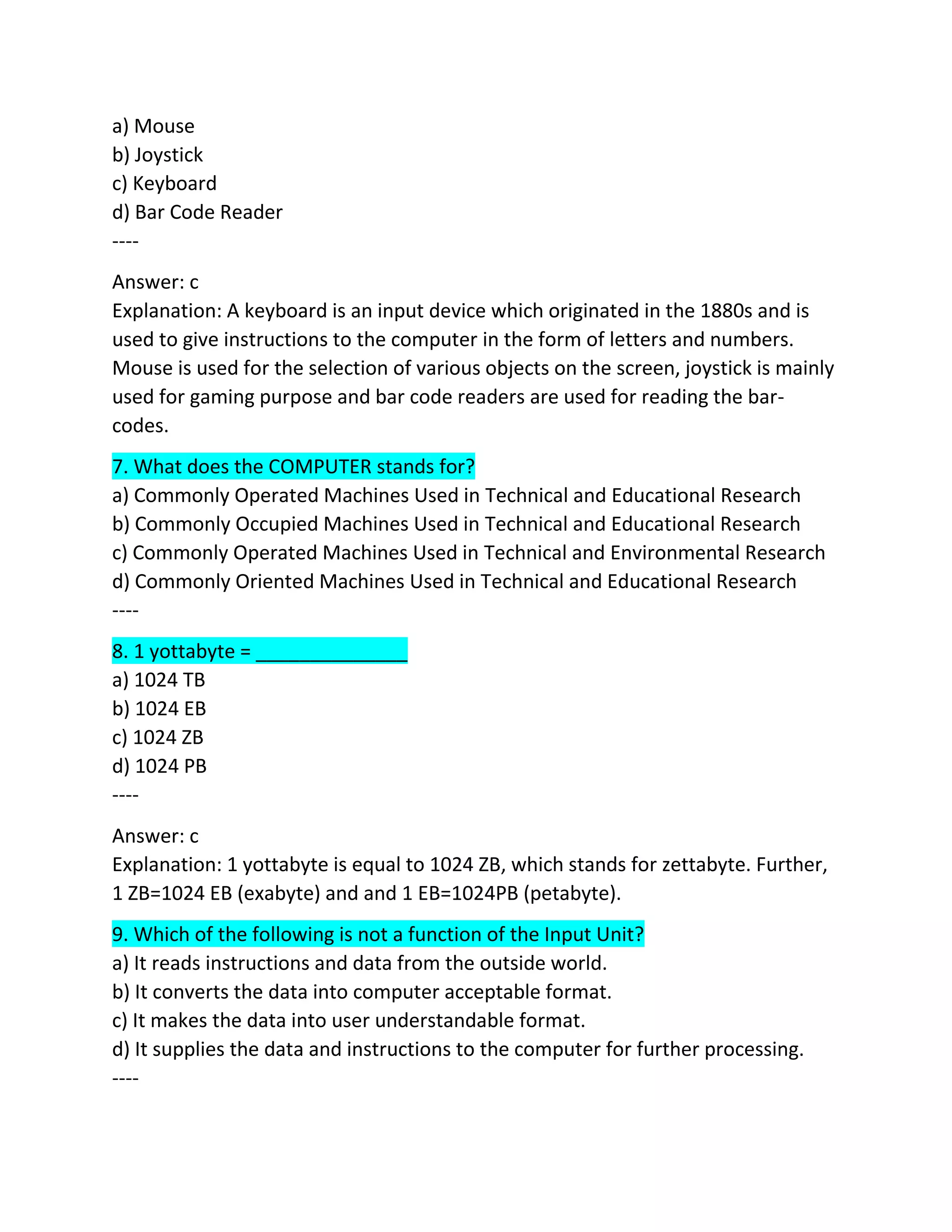 a) Mouse
b) Joystick
c) Keyboard
d) Bar Code Reader
----
Answer: c
Explanation: A keyboard is an input device which originated in the 1880s and is
used to give instructions to the computer in the form of letters and numbers.
Mouse is used for the selection of various objects on the screen, joystick is mainly
used for gaming purpose and bar code readers are used for reading the bar-
codes.
7. What does the COMPUTER stands for?
a) Commonly Operated Machines Used in Technical and Educational Research
b) Commonly Occupied Machines Used in Technical and Educational Research
c) Commonly Operated Machines Used in Technical and Environmental Research
d) Commonly Oriented Machines Used in Technical and Educational Research
----
8. 1 yottabyte = ______________
a) 1024 TB
b) 1024 EB
c) 1024 ZB
d) 1024 PB
----
Answer: c
Explanation: 1 yottabyte is equal to 1024 ZB, which stands for zettabyte. Further,
1 ZB=1024 EB (exabyte) and and 1 EB=1024PB (petabyte).
9. Which of the following is not a function of the Input Unit?
a) It reads instructions and data from the outside world.
b) It converts the data into computer acceptable format.
c) It makes the data into user understandable format.
d) It supplies the data and instructions to the computer for further processing.
----
 
