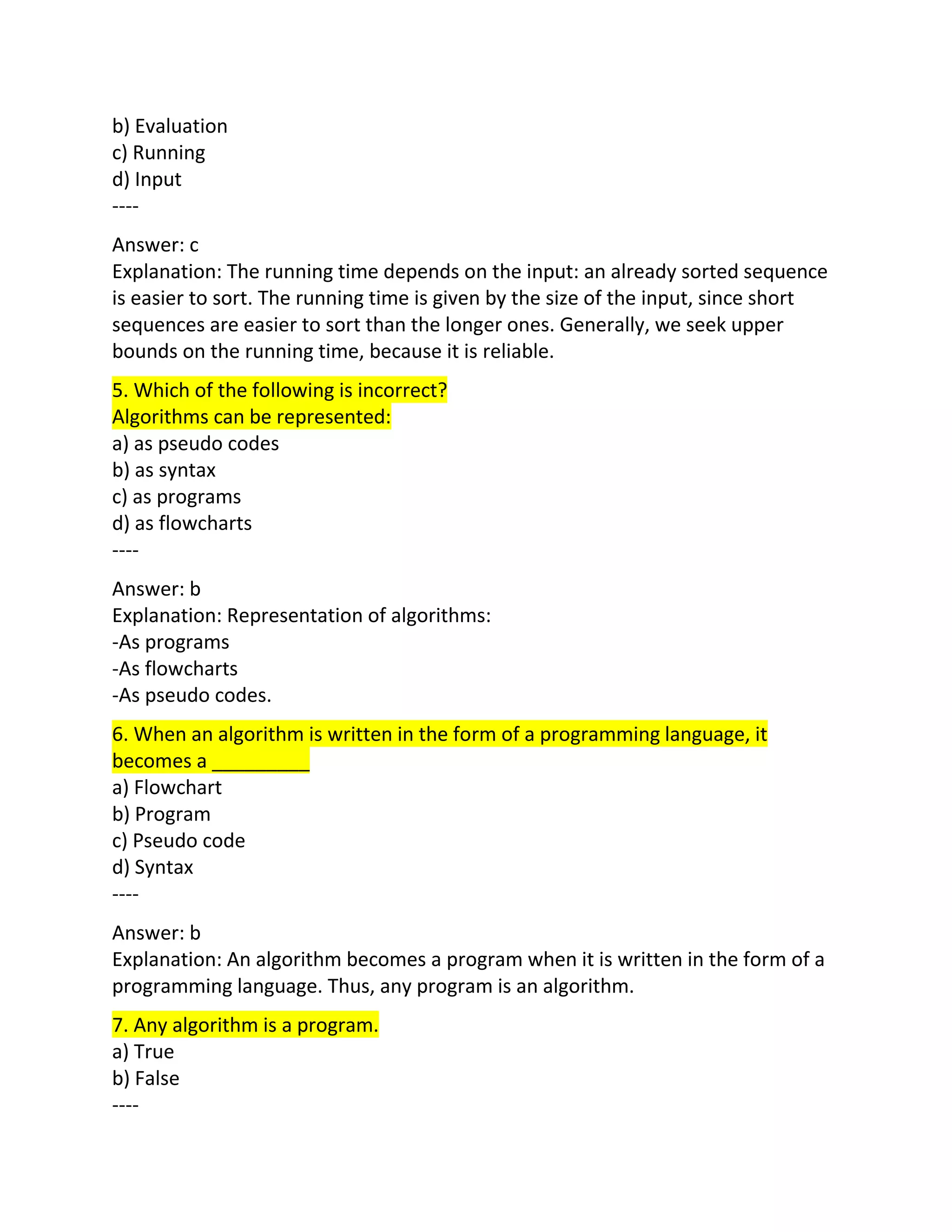 b) Evaluation
c) Running
d) Input
----
Answer: c
Explanation: The running time depends on the input: an already sorted sequence
is easier to sort. The running time is given by the size of the input, since short
sequences are easier to sort than the longer ones. Generally, we seek upper
bounds on the running time, because it is reliable.
5. Which of the following is incorrect?
Algorithms can be represented:
a) as pseudo codes
b) as syntax
c) as programs
d) as flowcharts
----
Answer: b
Explanation: Representation of algorithms:
-As programs
-As flowcharts
-As pseudo codes.
6. When an algorithm is written in the form of a programming language, it
becomes a _________
a) Flowchart
b) Program
c) Pseudo code
d) Syntax
----
Answer: b
Explanation: An algorithm becomes a program when it is written in the form of a
programming language. Thus, any program is an algorithm.
7. Any algorithm is a program.
a) True
b) False
----
 