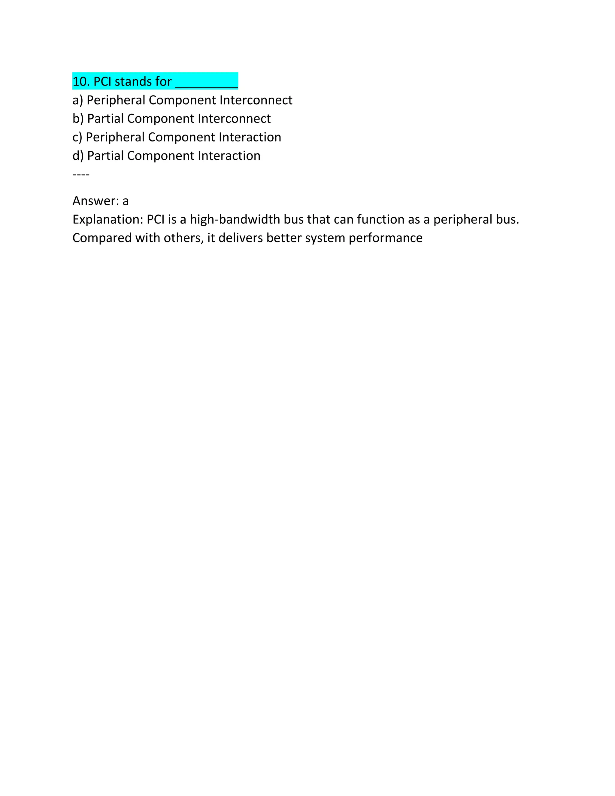10. PCI stands for _________
a) Peripheral Component Interconnect
b) Partial Component Interconnect
c) Peripheral Component Interaction
d) Partial Component Interaction
----
Answer: a
Explanation: PCI is a high-bandwidth bus that can function as a peripheral bus.
Compared with others, it delivers better system performance
 