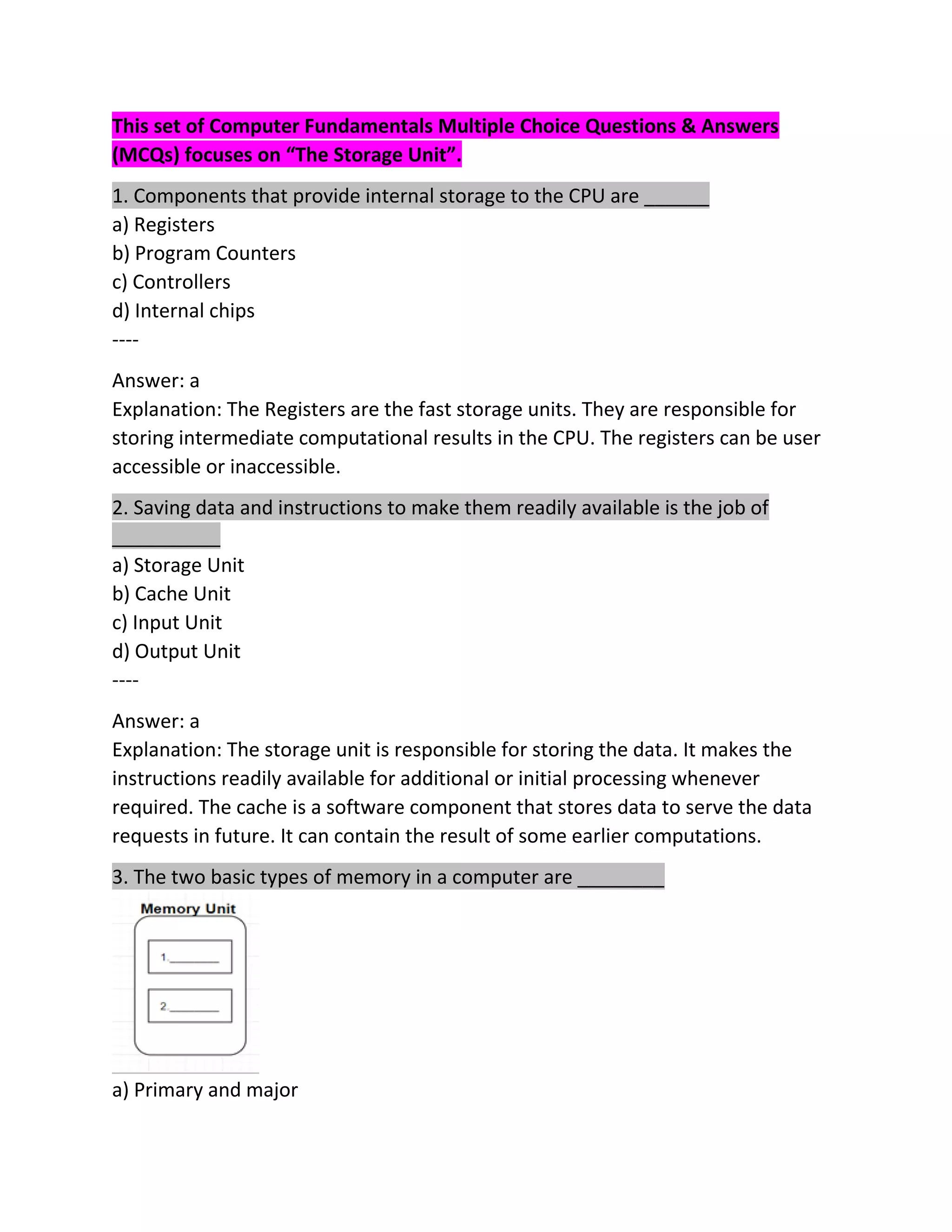This set of Computer Fundamentals Multiple Choice Questions & Answers
(MCQs) focuses on “The Storage Unit”.
1. Components that provide internal storage to the CPU are ______
a) Registers
b) Program Counters
c) Controllers
d) Internal chips
----
Answer: a
Explanation: The Registers are the fast storage units. They are responsible for
storing intermediate computational results in the CPU. The registers can be user
accessible or inaccessible.
2. Saving data and instructions to make them readily available is the job of
__________
a) Storage Unit
b) Cache Unit
c) Input Unit
d) Output Unit
----
Answer: a
Explanation: The storage unit is responsible for storing the data. It makes the
instructions readily available for additional or initial processing whenever
required. The cache is a software component that stores data to serve the data
requests in future. It can contain the result of some earlier computations.
3. The two basic types of memory in a computer are ________
a) Primary and major
 