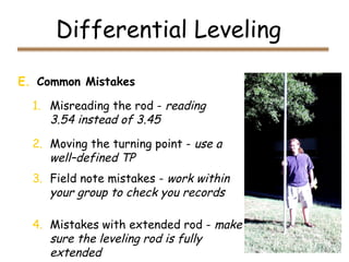 Differential Leveling
E. Common Mistakes
1. Misreading the rod - reading
3.54 instead of 3.45
2. Moving the turning point - use a
well–defined TP
3. Field note mistakes - work within
your group to check you records
4. Mistakes with extended rod - make
sure the leveling rod is fully
extended
 