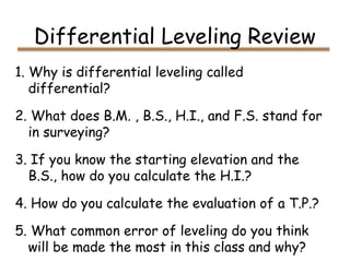 Differential Leveling Review
1. Why is differential leveling called
differential?
2. What does B.M. , B.S., H.I., and F.S. stand for
in surveying?
3. If you know the starting elevation and the
B.S., how do you calculate the H.I.?
4. How do you calculate the evaluation of a T.P.?
5. What common error of leveling do you think
will be made the most in this class and why?
 