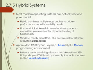 2.7.5 Hybrid Systems
 Most modern operating systems are actually not one
pure model
 Hybrid combines multiple approaches to address
performance, security, usability needs
 Linux and Solaris kernels in kernel address space, so
monolithic, plus modular for dynamic loading of
functionality
 Windows mostly monolithic, plus microkernel for different
subsystem personalities
 Apple Mac OS X hybrid, layered, Aqua UI plus Cocoa
programming environment
 Below is kernel consisting of Mach microkernel and BSD
Unix parts, plus I/O kit and dynamically loadable modules
(called kernel extensions)
 
