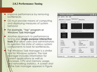 2.8.2 Performance Tuning
 Improve performance by removing
bottlenecks
 OS must provide means of computing
and displaying measures of system
behavior
 For example, “top” program or
Windows Task Manager
 Another approach to performance
tuning uses single-purpose interactive
tools that allow users and administrators
to question the state of various system
components to look for bottlenecks.
 The Windows Task Manager is a similar
tool for Windows systems. The task
manager includes information for
current applications as well as
processes, CPU and memory usage,
and networking statistics. A screen shot
of the task manager appears in Figure
 
