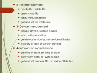  2- File management
 create file, delete file
 open, close file
 read, write, reposition
 get and set file attributes
 3- Device management
 request device, release device
 read, write, reposition
 get device attributes, set device attributes
 logically attach or detach devices
 4- Information maintenance
 get time or date, set time or date
 get system data, set system data
 get and set process, file, or device attributes
 