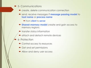  5- Communications
 create, delete communication connection
 send, receive messages if message passing model to
host name or process name
 From client to server
 Shared-memory model create and gain access to
memory regions
 transfer status information
 attach and detach remote devices
 6- Protection
 Control access to resources
 Get and set permissions
 Allow and deny user access
 