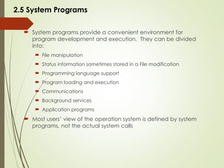 2.5 System Programs
 System programs provide a convenient environment for
program development and execution. They can be divided
into:
 File manipulation
 Status information sometimes stored in a File modification
 Programming language support
 Program loading and execution
 Communications
 Background services
 Application programs
 Most users’ view of the operation system is defined by system
programs, not the actual system calls
 