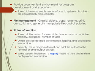  Provide a convenient environment for program
development and execution
 Some of them are simply user interfaces to system calls; others
are considerably more complex
 File management - Create, delete, copy, rename, print,
dump, list, and generally manipulate files and directories
 Status information
 Some ask the system for info - date, time, amount of available
memory, disk space, number of users
 Others provide detailed performance, logging, and debugging
information
 Typically, these programs format and print the output to the
terminal or other output devices
 Some systems implement a registry - used to store and retrieve
configuration information
 