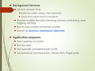  Background Services
 Launch at boot time
 Some for system startup, then terminate
 Some from system boot to shutdown
 Provide facilities like disk checking, process scheduling, error
logging, printing
 Run in user context not kernel context
 Known as services, subsystems, daemons
 Application programs
 Don’t pertain to system
 Run by users
 Not typically considered part of OS
 Launched by command line, mouse click, finger poke
 