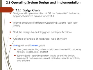 2.6 Operating System Design and Implementation
 Design and Implementation of OS not “solvable”, but some
approaches have proven successful
 Internal structure of different Operating Systems can vary
widely
 Start the design by defining goals and specifications
 Affected by choice of hardware, type of system
 User goals and System goals
 User goals – operating system should be convenient to use, easy
to learn, reliable, safe, and fast
 System goals – operating system should be easy to design,
implement, and maintain, as well as flexible, reliable, error-free,
and efficient
2.6.1 Design Goals
 