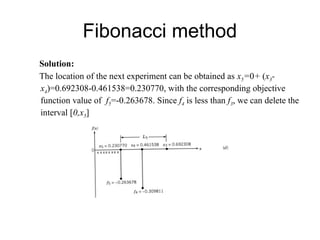 Fibonacci method
Solution:
The location of the next experiment can be obtained as x5=0+ (x3-
x4)=0.692308-0.461538=0.230770, with the corresponding objective
function value of f5=-0.263678. Since f4 is less than f3, we can delete the
interval [0,x5]
 