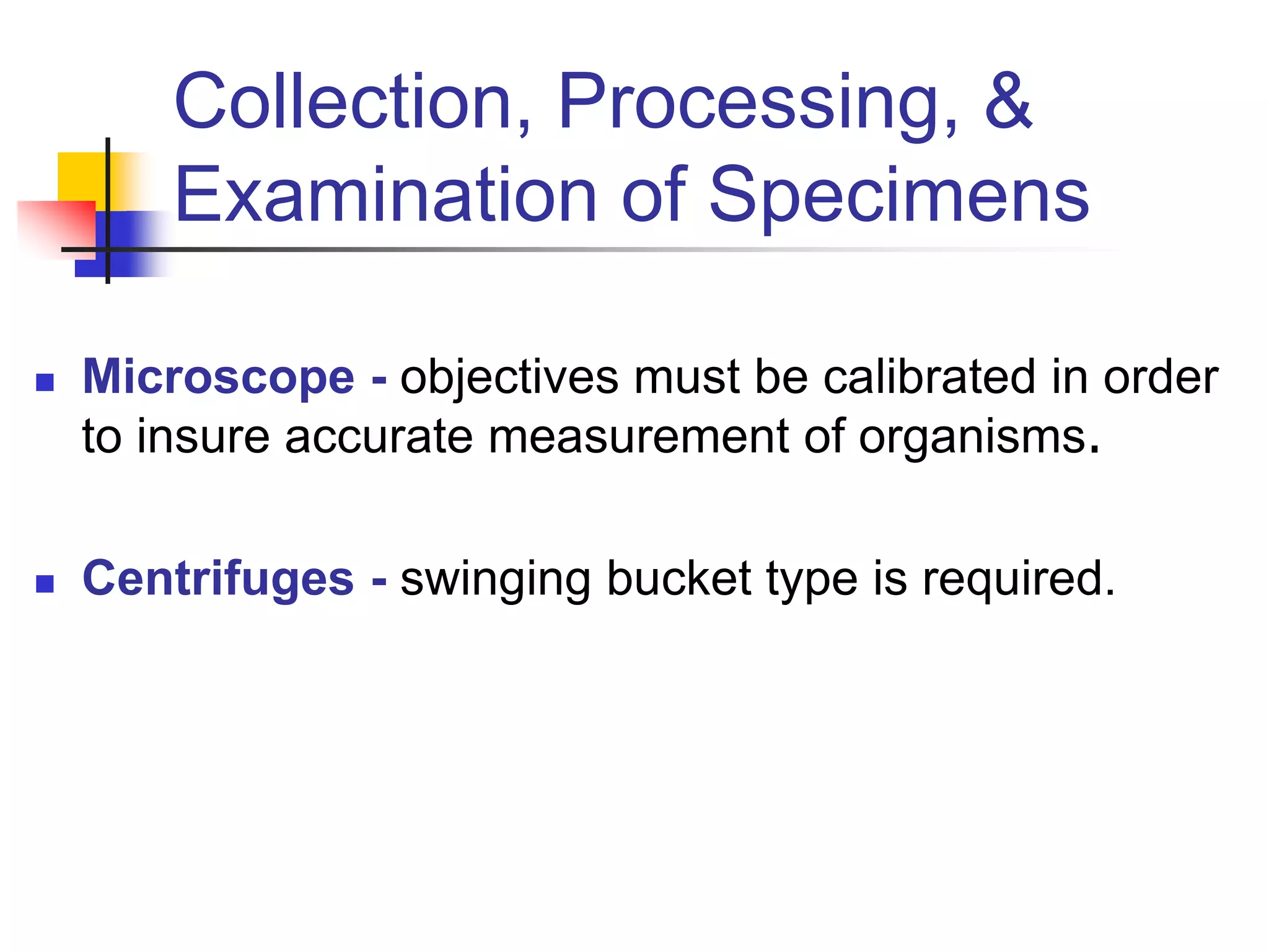 Collection, Processing, &
Examination of Specimens
 Microscope - objectives must be calibrated in order
to insure accurate measurement of organisms.
 Centrifuges - swinging bucket type is required.
 