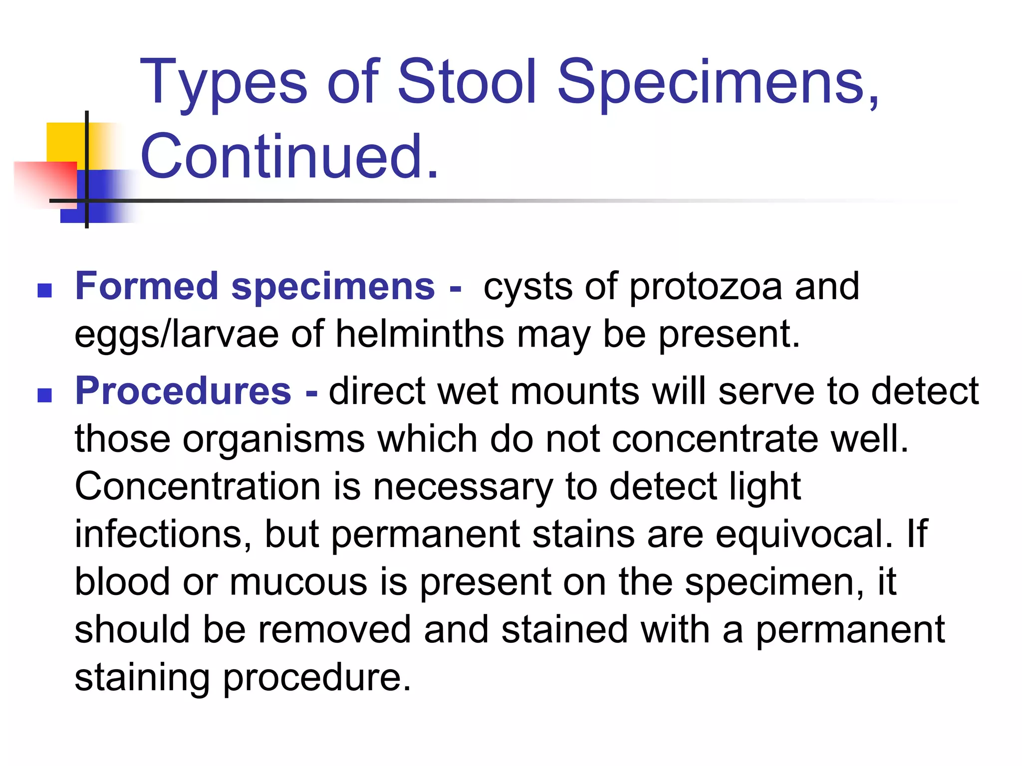 Types of Stool Specimens,
Continued.
 Formed specimens - cysts of protozoa and
eggs/larvae of helminths may be present.
 Procedures - direct wet mounts will serve to detect
those organisms which do not concentrate well.
Concentration is necessary to detect light
infections, but permanent stains are equivocal. If
blood or mucous is present on the specimen, it
should be removed and stained with a permanent
staining procedure.
 