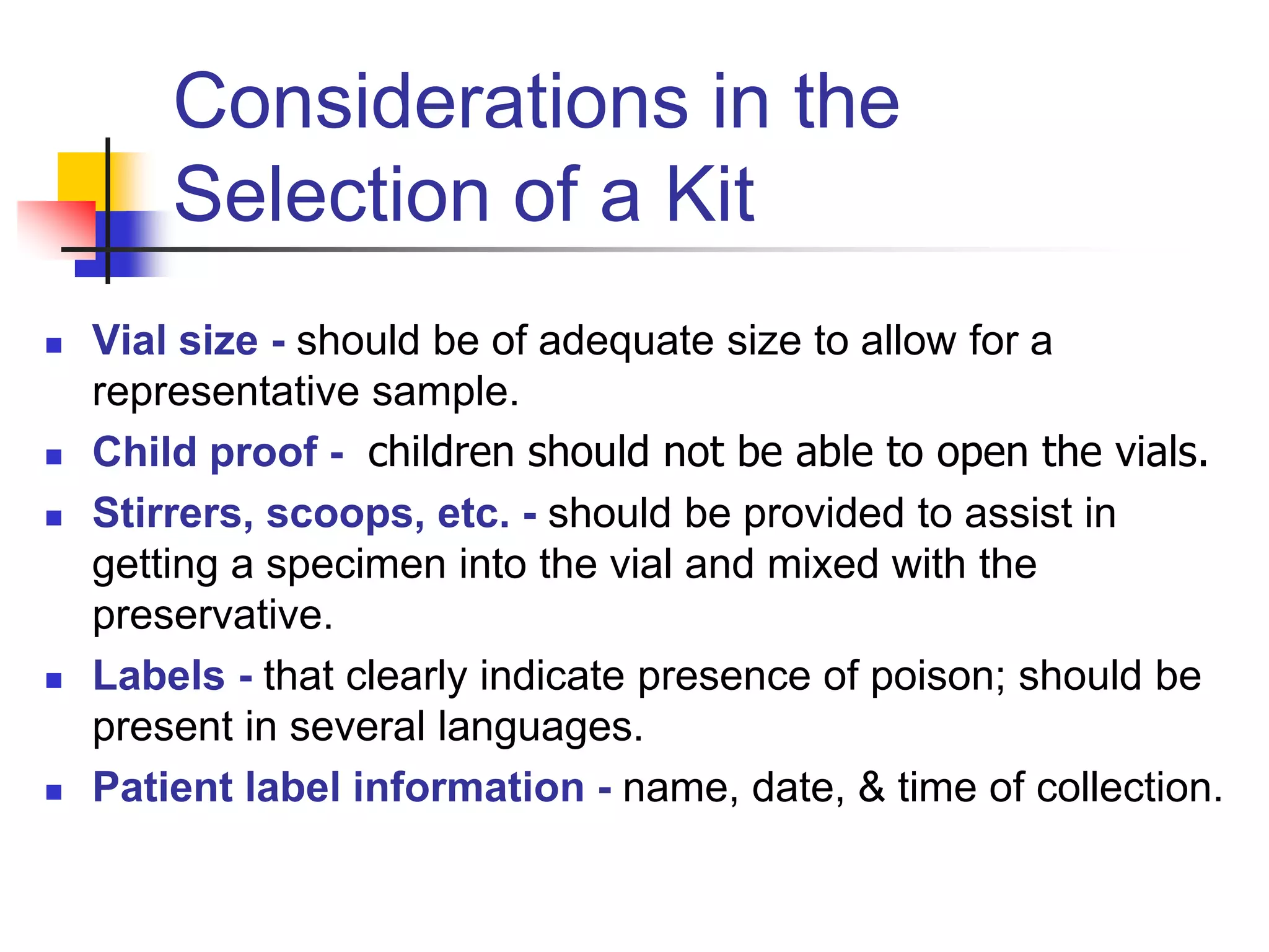 Considerations in the
Selection of a Kit
 Vial size - should be of adequate size to allow for a
representative sample.
 Child proof - children should not be able to open the vials.
 Stirrers, scoops, etc. - should be provided to assist in
getting a specimen into the vial and mixed with the
preservative.
 Labels - that clearly indicate presence of poison; should be
present in several languages.
 Patient label information - name, date, & time of collection.
 