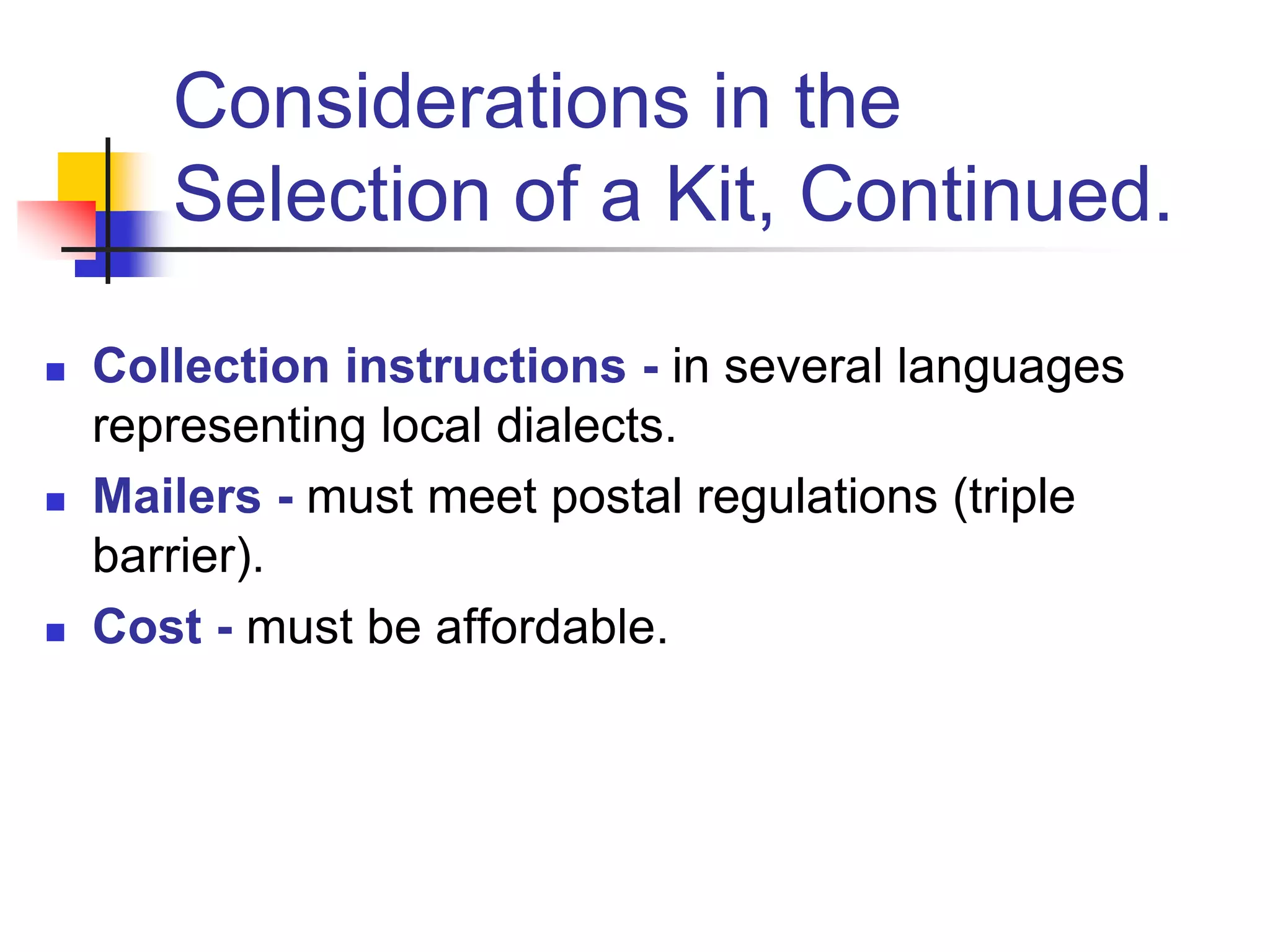  Collection instructions - in several languages
representing local dialects.
 Mailers - must meet postal regulations (triple
barrier).
 Cost - must be affordable.
Considerations in the
Selection of a Kit, Continued.
 