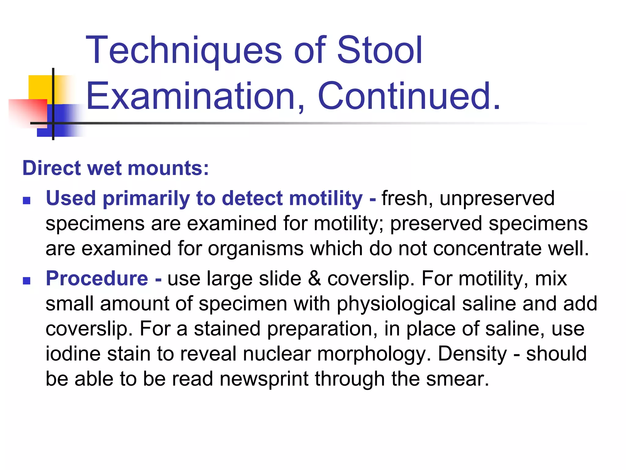 Techniques of Stool
Examination, Continued.
Direct wet mounts:
 Used primarily to detect motility - fresh, unpreserved
specimens are examined for motility; preserved specimens
are examined for organisms which do not concentrate well.
 Procedure - use large slide & coverslip. For motility, mix
small amount of specimen with physiological saline and add
coverslip. For a stained preparation, in place of saline, use
iodine stain to reveal nuclear morphology. Density - should
be able to be read newsprint through the smear.
 
