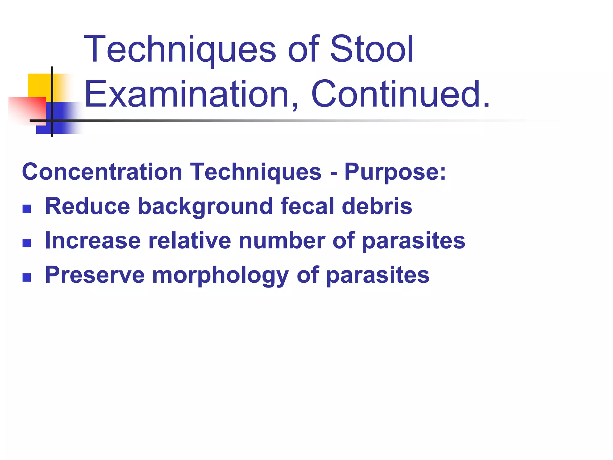 Techniques of Stool
Examination, Continued.
Concentration Techniques - Purpose:
 Reduce background fecal debris
 Increase relative number of parasites
 Preserve morphology of parasites
 