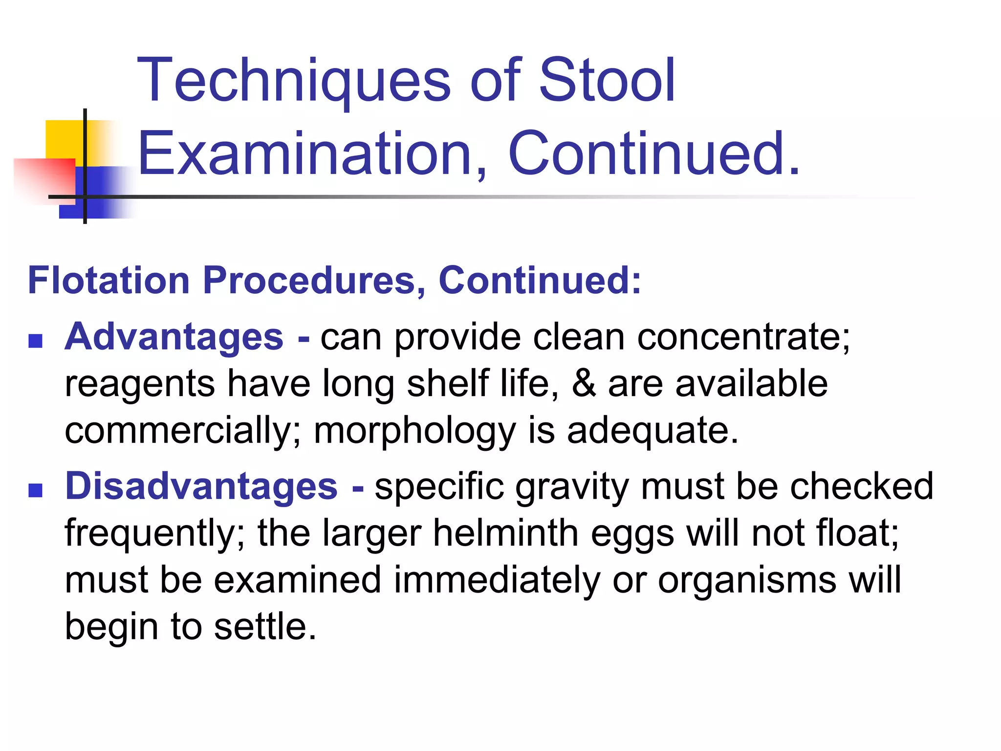 Techniques of Stool
Examination, Continued.
Flotation Procedures, Continued:
 Advantages - can provide clean concentrate;
reagents have long shelf life, & are available
commercially; morphology is adequate.
 Disadvantages - specific gravity must be checked
frequently; the larger helminth eggs will not float;
must be examined immediately or organisms will
begin to settle.
 