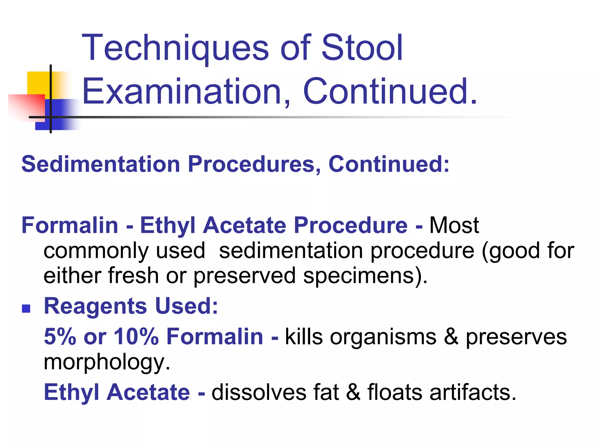 Techniques of Stool
Examination, Continued.
Sedimentation Procedures, Continued:
Formalin - Ethyl Acetate Procedure - Most
commonly used sedimentation procedure (good for
either fresh or preserved specimens).
 Reagents Used:
5% or 10% Formalin - kills organisms & preserves
morphology.
Ethyl Acetate - dissolves fat & floats artifacts.
 