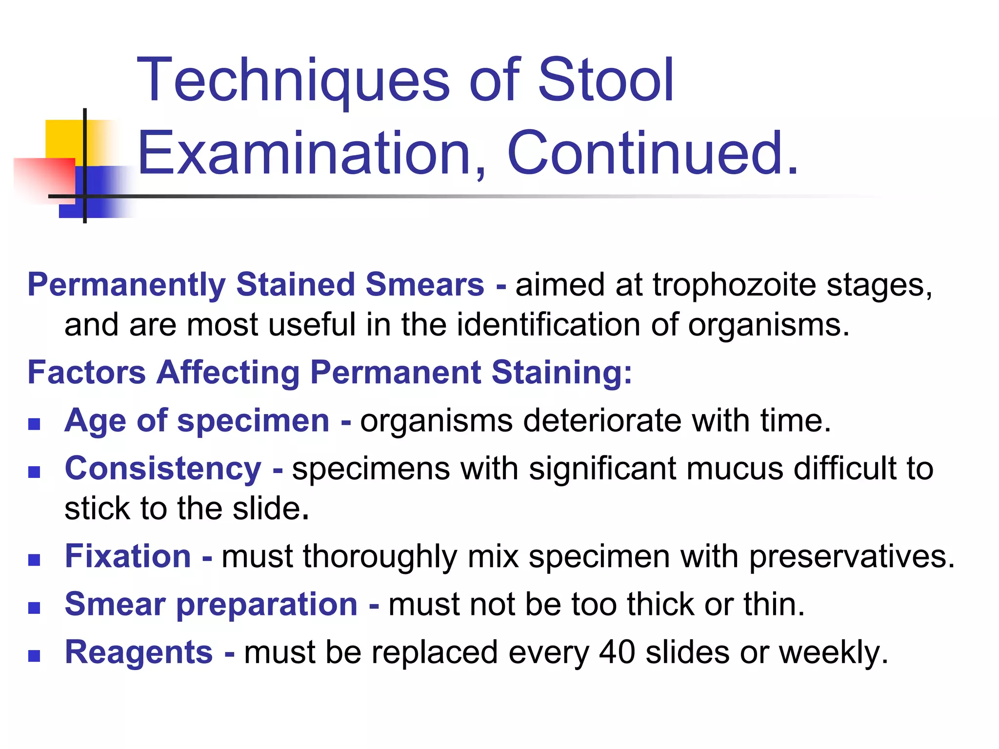 Techniques of Stool
Examination, Continued.
Permanently Stained Smears - aimed at trophozoite stages,
and are most useful in the identification of organisms.
Factors Affecting Permanent Staining:
 Age of specimen - organisms deteriorate with time.
 Consistency - specimens with significant mucus difficult to
stick to the slide.
 Fixation - must thoroughly mix specimen with preservatives.
 Smear preparation - must not be too thick or thin.
 Reagents - must be replaced every 40 slides or weekly.
 
