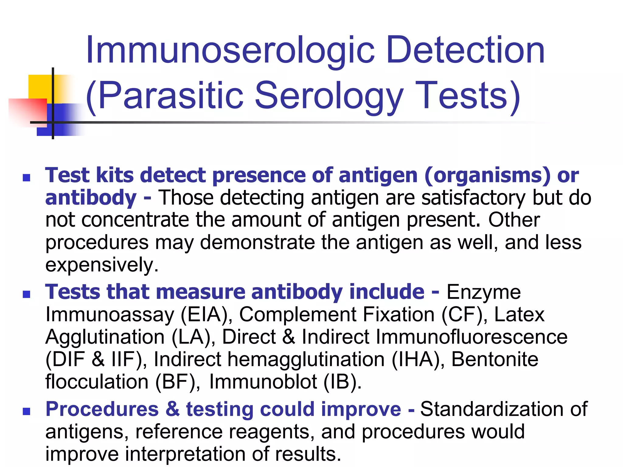 Immunoserologic Detection
(Parasitic Serology Tests)
 Test kits detect presence of antigen (organisms) or
antibody - Those detecting antigen are satisfactory but do
not concentrate the amount of antigen present. Other
procedures may demonstrate the antigen as well, and less
expensively.
 Tests that measure antibody include - Enzyme
Immunoassay (EIA), Complement Fixation (CF), Latex
Agglutination (LA), Direct & Indirect Immunofluorescence
(DIF & IIF), Indirect hemagglutination (IHA), Bentonite
flocculation (BF), Immunoblot (IB).
 Procedures & testing could improve - Standardization of
antigens, reference reagents, and procedures would
improve interpretation of results.
 
