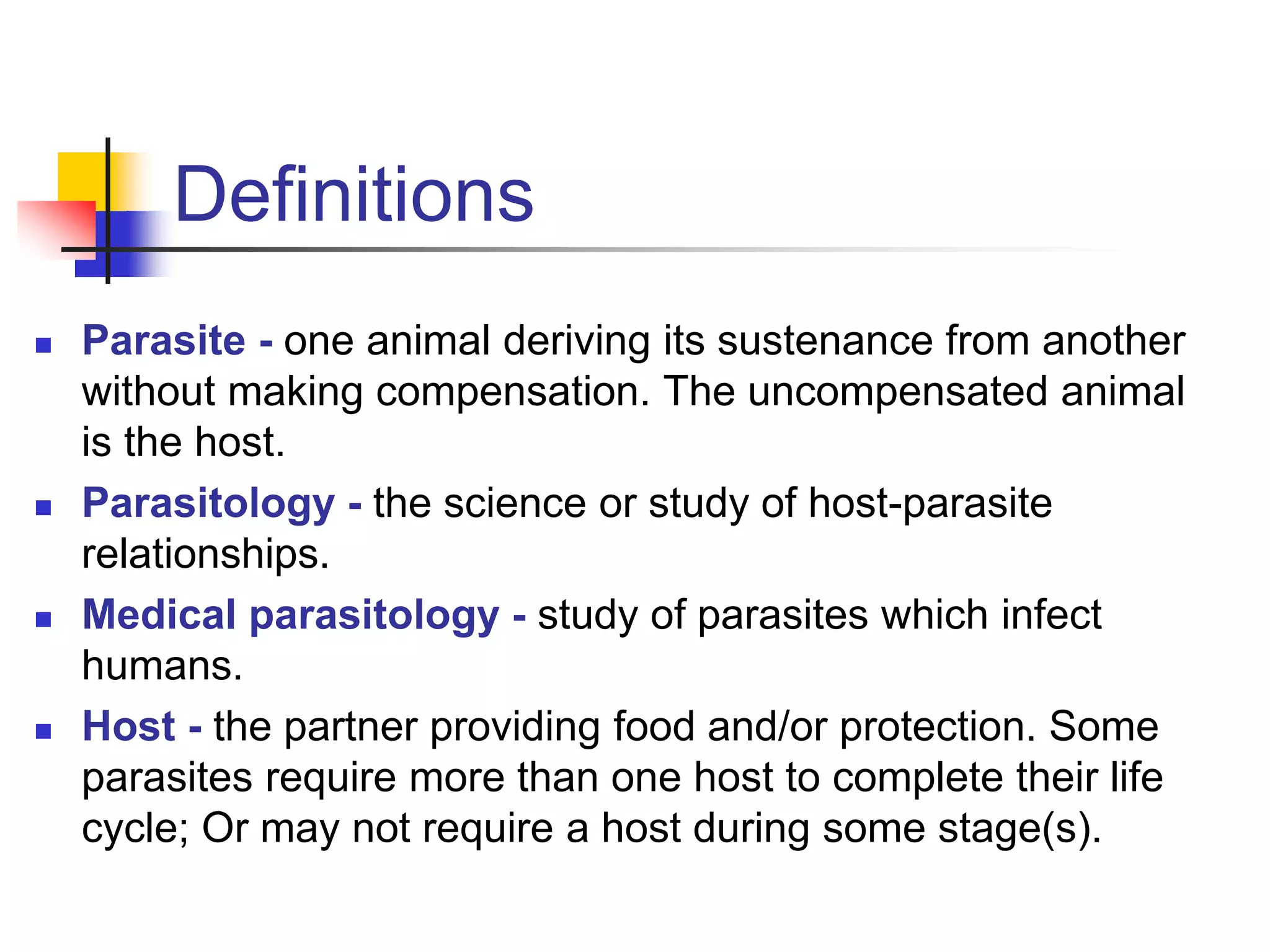 Definitions
 Parasite - one animal deriving its sustenance from another
without making compensation. The uncompensated animal
is the host.
 Parasitology - the science or study of host-parasite
relationships.
 Medical parasitology - study of parasites which infect
humans.
 Host - the partner providing food and/or protection. Some
parasites require more than one host to complete their life
cycle; Or may not require a host during some stage(s).
 