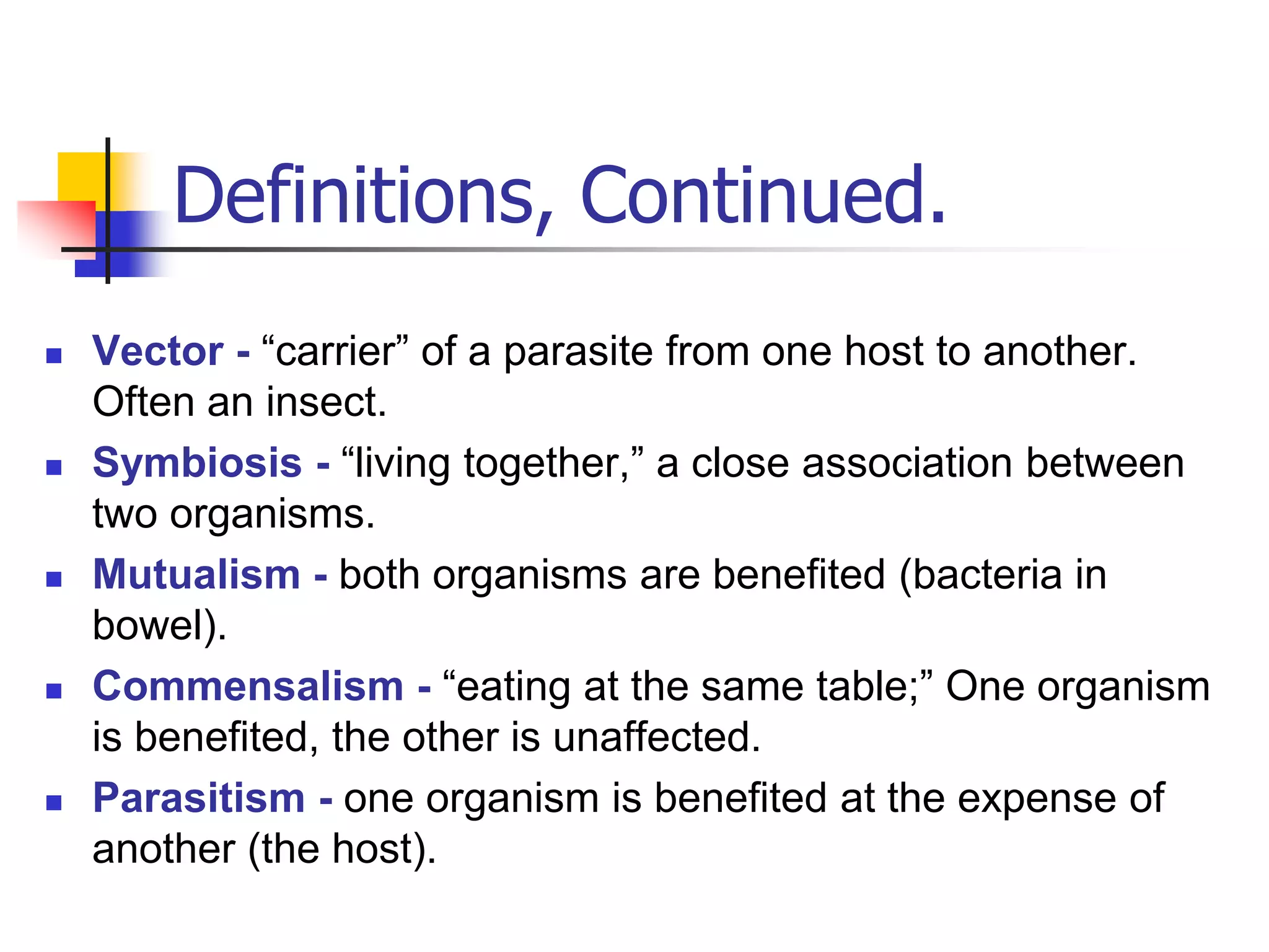 Definitions, Continued.
 Vector - “carrier” of a parasite from one host to another.
Often an insect.
 Symbiosis - “living together,” a close association between
two organisms.
 Mutualism - both organisms are benefited (bacteria in
bowel).
 Commensalism - “eating at the same table;” One organism
is benefited, the other is unaffected.
 Parasitism - one organism is benefited at the expense of
another (the host).
 