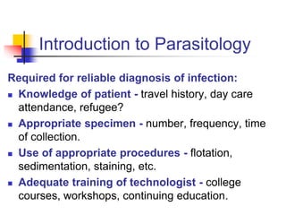 Introduction to Parasitology
Required for reliable diagnosis of infection:
 Knowledge of patient - travel history, day care
attendance, refugee?
 Appropriate specimen - number, frequency, time
of collection.
 Use of appropriate procedures - flotation,
sedimentation, staining, etc.
 Adequate training of technologist - college
courses, workshops, continuing education.
 