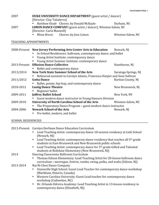 Curriculum	
  Vitae	
  3	
  
	
  
2007	
   DUKE	
  UNIVERSITY	
  DANCE	
  DEPARTMENT	
  (guest	
  artist	
  /	
  dancer)	
  
	
   [Director:	
  Clay	
  Taliaferro]	
  
• Rainbow	
  Etude	
   Choreo.	
  by	
  Donald	
  McKayle	
   	
   	
   Durham,	
  NC	
  
2007	
   LIMON	
  DANCE	
  COMPANY	
  (guest	
  artist	
  /	
  dancer),	
  Winston-­‐Salem,	
  NC	
  
	
   [Director:	
  Carla	
  Maxwell]	
  
• Missa	
  Brevis	
   Choreo.	
  by	
  Jose	
  Limon	
   	
   	
   Winston-­‐Salem,	
  NC	
  
	
  
TEACHING	
  APPOINTMENTS	
  
	
  
2008-­‐Present	
   New	
  Jersey	
  Performing	
  Arts	
  Center	
  Arts	
  in	
  Education	
   Newark,	
  NJ	
  
• In-­‐School	
  Residencies:	
  ballroom,	
  contemporary	
  dance,	
  and	
  ballet	
  
• Young	
  Artist	
  Institute:	
  contemporary	
  dance	
  
• Young	
  Artist	
  Summer	
  Institute:	
  contemporary	
  dance	
  
2013-­‐Present	
   Effusion	
  Dance	
  Collective	
   	
   	
   	
   	
   Hawthorne,	
  NJ	
  
• Ballet	
  and	
  contemporary	
  dance	
  
2013/2014	
   New	
  York	
  State	
  Summer	
  School	
  of	
  the	
  Arts	
   	
   	
   Saratoga	
  Springs,	
  NJ	
  
• Rehearsal	
  assistant	
  to	
  Carolyn	
  Adams,	
  Francesca	
  Harper	
  and	
  Sean	
  Sullivan	
  
2011/2012	
   Gotta	
  Dance	
   	
   	
   	
   	
   	
   	
   Raritan	
  County,	
  NJ	
  
• Ballet,	
  pointe,	
  hip-­‐hop,	
  and	
  contemporary	
  dance	
  
2010-­‐2012	
   Lustig	
  Dance	
  Theatre	
   	
   	
   	
   	
   	
   New	
  Brunswick,	
  NJ	
  
• Beginner	
  ballet	
  
2009-­‐2011	
   Joffrey	
  Ballet	
  School	
   	
   	
   	
   	
   	
   New	
  York,	
  NY	
  
• Guest	
  modern	
  dance	
  instructor	
  in	
  Young	
  Dancers	
  Division	
  
2009-­‐2010	
   University	
  of	
  North	
  Carolina	
  School	
  of	
  the	
  Arts	
   	
   Winston-­‐Salem,	
  NC	
  
• The	
  Preparatory	
  Dance	
  Program	
  –	
  guest	
  modern	
  dance	
  instructor	
  
2004-­‐2006	
   Newark	
  School	
  of	
  the	
  Arts	
   	
   	
   	
   	
   Newark,	
  NJ	
  
• Pre-­‐ballet,	
  modern,	
  and	
  ballet	
  
	
  
SCHOOL	
  RESIDENCIES	
  
	
  
2013-­‐Present	
   Carolyn	
  Dorfman	
  Dance	
  Education	
  Curriculum	
  
• Lead	
  Teaching	
  Artist:	
  contemporary	
  dance	
  10-­‐session	
  residency	
  at	
  Link	
  School	
  
(Newark,	
  NJ)	
  
• Lead	
  Teaching	
  Artist:	
  contemporary	
  dance	
  residency	
  that	
  reaches	
  all	
  5th	
  grade	
  
students	
  in	
  East-­‐Brunswick	
  and	
  New	
  Brunswick	
  public	
  schools	
  
• Lead	
  Teaching	
  Artist:	
  contemporary	
  dance	
  for	
  5th	
  grade	
  Gifted	
  and	
  Talented	
  
students	
  at	
  Redshaw	
  Elementary	
  (New	
  Brunswick,	
  NJ)	
  
2014	
   Dancing	
  Classrooms	
  Ballroom	
  Curriculum	
  	
  
• Thomas	
  Edison	
  Elementary:	
  Lead	
  Teaching	
  Artist	
  for	
  20-­‐lesson	
  ballroom	
  dance	
  
curriculum	
  –	
  merengue,	
  foxtrot,	
  rumba,	
  swing,	
  polka,	
  and	
  waltz	
  (Edison,	
  NJ)	
  
2013-­‐2014	
   Nai	
  Ni	
  Chen	
  Dance	
  Company	
  
• Unionville	
  High	
  School:	
  Guest	
  Lead	
  Teacher	
  for	
  contemporary	
  dance	
  workshop	
  
(Markham,	
  Ontario,	
  Canada)	
  
• Western	
  Carolina	
  University:	
  Guest	
  Lead	
  teacher	
  for	
  contemporary	
  dance	
  
workshop	
  (Cullowhee,	
  NC)	
  
• Dr.	
  Orlando	
  Edreira	
  Academy:	
  Lead	
  Teaching	
  Artist	
  in	
  13-­‐lesson	
  residency	
  in	
  
contemporary	
  dance	
  (Elizabeth,	
  NJ)	
  
	
  
 