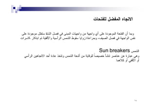 ١٤
‫ﻟﻠﻔﺘﺤﺎﺕ‬ ‫ﺍﻟﻤﻔﻀل‬ ‫ﺍﻻﺘﺠﺎﻩ‬
.
‫ﻋﻠﻰ‬ ‫ﻤوﺠودة‬ ‫ﺴﺘظل‬ ‫ﺀ‬
‫ﺎ‬‫ﺘ‬‫ﺍﻟﺸ‬ ‫ﻓﺼل‬ ‫ﻓﻲ‬ ‫ﺍﻟﻤﺒﻨﻰ‬ ‫وﺍﺠﻬﺎت‬ ‫ﻤن‬ ‫وﺍﺠﻬﺔ‬ ‫ﺃي‬ ‫ﻋﻠﻰ‬ ‫ﺍﻟﻤوﺠودة‬ ‫ﺍﻟﻔﺘﺤﺔ‬ ‫ﺃن‬ ‫وﺒﻤﺎ‬
‫ﮑﺎﺴرﺍت‬ ‫ﺍﺒﺘﮑﺎر‬ ‫ﺘم‬ ‫ﻓﻘﯿﺔ‬‫وﺍﻷ‬ ‫ﺍﻟرﺃﺴﯿﺔ‬ ‫ﺍﻟﺸﻤس‬ ‫ﺴﻘوط‬ ‫زوﺍﯿﺎ‬ ‫وﺒﻤرﺍﻋﺎة‬ ،‫ﺍﻟﺼﯿف‬ ‫ﻓﺼل‬ ‫ﻓﻲ‬ ‫ﺍﻟوﺍﺠﻬﺔ‬ ‫ﻨﻔس‬
‫ﺍﻟﺸﻤﺱ‬
Sun breakers
‫ﻋﺎﺩﺓ‬ ‫ﻭﺘﺘﺨﺫ‬ ‫ﺍﻟﺸﻤﺱ‬ ‫ﺃﺸﻌﺔ‬ ‫ﻤﻥ‬ ‫ﻟﻠﻭﻗﺎﻴﺔ‬ ‫ﹰ‬
‫ﺎ‬‫ﺨﺼﻴﺼ‬ ‫ﺘﻨﺸﺄ‬ ‫ﻋﻨﺎﺼﺭ‬ ‫ﻋﻥ‬ ‫ﻋﺒﺎﺭﺓ‬ ‫ﻭﻫﻲ‬
‫ﺍﻟﺭﺃﺴﻲ‬ ‫ﺍﻻﺘﺠﺎﻫﻴﻥ‬ ‫ﺃﺤﺩ‬
‫ﻜﻼﻫﻤﺎ‬ ‫ﺃﻭ‬ ‫ﺍﻷﻓﻘﻲ‬ ‫ﺃﻭ‬
.
 