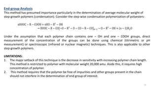 End-group Analysis
This method has presumed importance particularly in the determination of average molecular weight of
step-growth polymers (condensation). Consider the step-wise condensation polymerization of polyesters:
Under the assumption that each polymer chain contains one – OH and one – COOH groups, direct
measurement of the concentration of the groups can be done using chemical (titrimetric or pH
measurement) or spectroscopic (infrared or nuclear magnetic) techniques. This is also applicable to other
step-growth polymers.
LIMITATIONS:
1. The major setback of this technique is the decrease in sensitivity with increasing polymer chain length.
This method is restricted to polymer with molecular weight 20,000 amu. Aside this, it requires high
concentration of polymer.
2. This method requires that the polymer be free of impurities and other groups present in the chain
should not interfere in the determination of end group of interest.
13
 